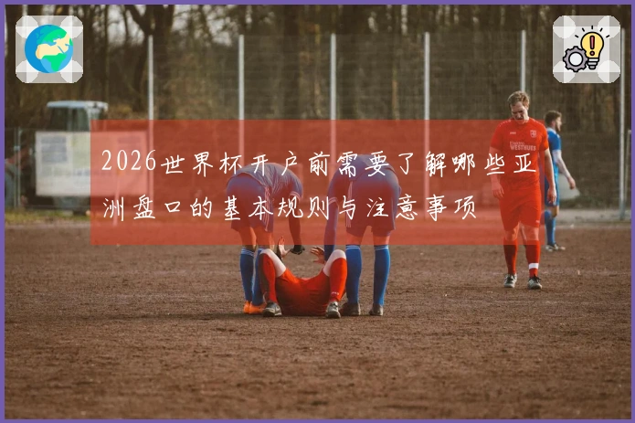 2026世界杯开户前需要了解哪些亚洲盘口的基本规则与注意事项